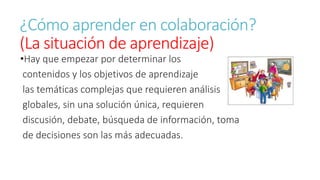 ¿Cómo aprender en colaboración? 
(La situación de aprendizaje) 
•Hay que empezar por determinar los 
contenidos y los objetivos de aprendizaje 
las temáticas complejas que requieren análisis 
globales, sin una solución única, requieren 
discusión, debate, búsqueda de información, toma 
de decisiones son las más adecuadas. 
 