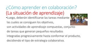 ¿Cómo aprender en colaboración? 
(La situación de aprendizaje) 
•Luego, deberán identificarse las tareas mediante 
las cuales se consiguen los objetivos, 
son actividades de aprendizaje compuestas, conjunto 
de tareas que generan pequeños resultados 
integradas progresivamente hasta conformar el producto, 
decidiendo el tipo de estrategia colaborativa. 
 