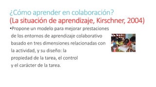 ¿Cómo aprender en colaboración? 
(La situación de aprendizaje, Kirschner, 2004) 
•Propone un modelo para mejorar prestaciones 
de los entornos de aprendizaje colaborativo 
basado en tres dimensiones relacionadas con 
la actividad, y su diseño: la 
propiedad de la tarea, el control 
y el carácter de la tarea. 
 