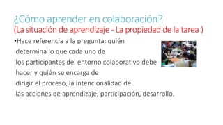 ¿Cómo aprender en colaboración? 
(La situación de aprendizaje - La propiedad de la tarea ) 
•Hace referencia a la pregunta: quién 
determina lo que cada uno de 
los participantes del entorno colaborativo debe 
hacer y quién se encarga de 
dirigir el proceso, la intencionalidad de 
las acciones de aprendizaje, participación, desarrollo. 
 