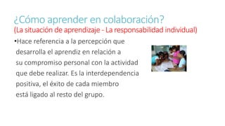 ¿Cómo aprender en colaboración? 
(La situación de aprendizaje - La responsabilidad individual) 
•Hace referencia a la percepción que 
desarrolla el aprendiz en relación a 
su compromiso personal con la actividad 
que debe realizar. Es la interdependencia 
positiva, el éxito de cada miembro 
está ligado al resto del grupo. 
 