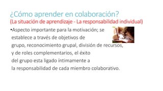 ¿Cómo aprender en colaboración? 
(La situación de aprendizaje - La responsabilidad individual) 
•Aspecto importante para la motivación; se 
establece a través de objetivos de 
grupo, reconocimiento grupal, división de recursos, 
y de roles complementarios, el éxito 
del grupo esta ligado íntimamente a 
la responsabilidad de cada miembro colaborativo. 
 