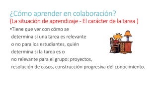 ¿Cómo aprender en colaboración? 
(La situación de aprendizaje - El carácter de la tarea ) 
•Tiene que ver con cómo se 
determina si una tarea es relevante 
o no para los estudiantes, quién 
determina si la tarea es o 
no relevante para el grupo: proyectos, 
resolución de casos, construcción progresiva del conocimiento. 
 