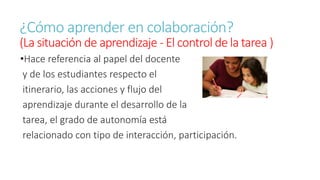 ¿Cómo aprender en colaboración? 
(La situación de aprendizaje - El control de la tarea ) 
•Hace referencia al papel del docente 
y de los estudiantes respecto el 
itinerario, las acciones y flujo del 
aprendizaje durante el desarrollo de la 
tarea, el grado de autonomía está 
relacionado con tipo de interacción, participación. 
 