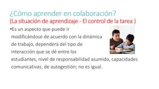 ¿Cómo aprender en colaboración? 
(La situación de aprendizaje - El control de la tarea ) 
•Es un aspecto que puede ir 
modificándose de acuerdo con la dinámica 
de trabajo, dependerá del tipo de 
interacción que se dé entre los 
estudiantes, nivel de responsabilidad asumido, capacidades 
comunicativas, de autogestión; no es igual. 
 