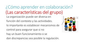 ¿Cómo aprender en colaboración? 
(Las características del grupo) 
La organización puede ser diversa en 
función del contexto y las actividades. 
lo importante es establecer mecanismos de 
control para asegurar que si no 
hay un buen funcionamiento o se 
dan discrepancias sea posible la regulación. 
 