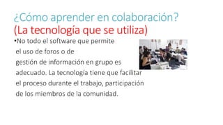 ¿Cómo aprender en colaboración? 
(La tecnología que se utiliza) 
•No todo el software que permite 
el uso de foros o de 
gestión de información en grupo es 
adecuado. La tecnología tiene que facilitar 
el proceso durante el trabajo, participación 
de los miembros de la comunidad. 
 