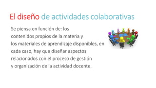 El diseño de actividades colaborativas 
Se piensa en función de: los 
contenidos propios de la materia y 
los materiales de aprendizaje disponibles, en 
cada caso, hay que diseñar aspectos 
relacionados con el proceso de gestión 
y organización de la actividad docente. 
 