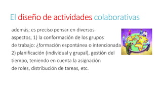 El diseño de actividades colaborativas 
además; es preciso pensar en diversos 
aspectos, 1) la conformación de los grupos 
de trabajo: ¿formación espontánea o intencionada? 
2) planificación (individual y grupal), gestión del 
tiempo, teniendo en cuenta la asignación 
de roles, distribución de tareas, etc. 
 