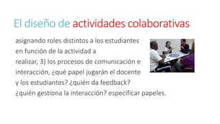 El diseño de actividades colaborativas 
asignando roles distintos a los estudiantes 
en función de la actividad a 
realizar, 3) los procesos de comunicación e 
interacción, ¿qué papel jugarán el docente 
y los estudiantes? ¿quién da feedback? 
¿quién gestiona la interacción? especificar papeles. 
 