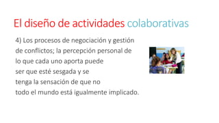 El diseño de actividades colaborativas 
4) Los procesos de negociación y gestión 
de conflictos; la percepción personal de 
lo que cada uno aporta puede 
ser que esté sesgada y se 
tenga la sensación de que no 
todo el mundo está igualmente implicado. 
 