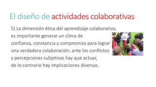 El diseño de actividades colaborativas 
5) La dimensión ética del aprendizaje colaborativo, 
es importante generar un clima de 
confianza, constancia y compromiso para lograr 
una verdadera colaboración; ante los conflictos 
y percepciones subjetivas hay que actuar, 
de lo contrario hay implicaciones diversas. 
 