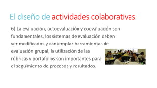 El diseño de actividades colaborativas 
6) La evaluación, autoevaluación y coevaluación son 
fundamentales, los sistemas de evaluación deben 
ser modificados y contemplar herramientas de 
evaluación grupal, la utilización de las 
rúbricas y portafolios son importantes para 
el seguimiento de procesos y resultados. 
 