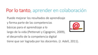 Por lo tanto, aprender en colaboración 
Puede mejorar los resultados de aprendizaje 
y forma parte de las competencias 
básicas para el aprendizaje a lo 
largo de la vida (Pettenati y Cigognini, 2009), 
el desarrollo de la competencia digital 
tiene que ser lograda por los docentes. (J. Adell, 2011). 
 