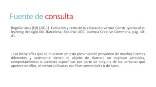 Fuente de consulta 
Begoña Gros (Ed) (2011) Evolución y retos de la educación virtual. Construyendo el e-learning 
del siglo XXI. Barcelona, Editorial UOC, Licencia Creative Commons, pág. 40- 
41. 
- Las fotografías que se muestran en esta presentación provienen de muchas fuentes 
diferentes y solamente tienen el objeto de ilustrar; no implican actitudes, 
comportamientos o acciones específicas por parte de ninguna de las personas que 
aparece en ellas, ni menos utilizadas con fines comerciales o de lucro. 
