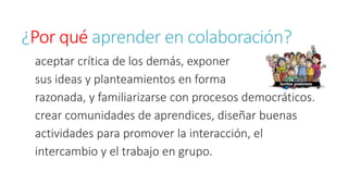 ¿Por qué aprender en colaboración? 
aceptar crítica de los demás, exponer 
sus ideas y planteamientos en forma 
razonada, y familiarizarse con procesos democráticos. 
crear comunidades de aprendices, diseñar buenas 
actividades para promover la interacción, el 
intercambio y el trabajo en grupo. 
 