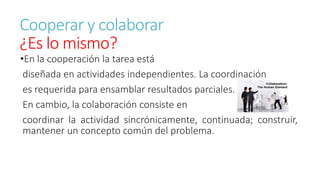 Cooperar y colaborar 
¿Es lo mismo? 
•En la cooperación la tarea está 
diseñada en actividades independientes. La coordinación 
es requerida para ensamblar resultados parciales. 
En cambio, la colaboración consiste en 
coordinar la actividad sincrónicamente, continuada; construir, 
mantener un concepto común del problema. 
 