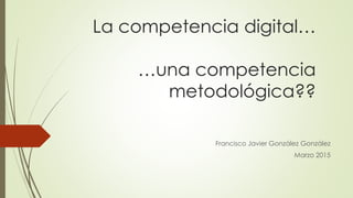 La competencia digital…
…una competencia
metodológica??
Francisco Javier González González
Marzo 2015
 