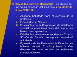 b) Requisitos para ser Mandatario: Es preciso ser
una de las personas incluidas en el artículo 2° de
la Ley N°18.120
i. Abogado habilitado para el ejercicio de la
profesión
ii. Procurador del Número
iii. Postulantes de la Corporación de Asistencia
Judicial, independientemente del tiempo que
lleven como egresados.
iv. Estudiantes actualmente inscritos en 3°, 4° o
5° año de Derecho en alguna Universidad
autorizada.
v. Egresados de las Facultades de Derecho que
hubieren cursado 5° año y hasta 3 años
después de haber rendido los exámenes
correspondientes.
 