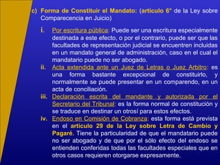c) Forma de Constituir el Mandato: (artículo 6° de la Ley sobre
Comparecencia en Juicio)
i. Por escritura pública: Puede ser una escritura especialmente
destinada a este efecto, o por el contrario, puede ser que las
facultades de representación judicial se encuentren incluidas
en un mandato general de administración, caso en el cual el
mandatario puede no ser abogado.
ii. Acta extendida ante un Juez de Letras o Juez Arbitro: es
una forma bastante excepcional de constituirlo, y
normalmente se puede presentar en un comparendo, en un
acta de conciliación.
iii. Declaración escrita del mandante y autorizada por el
Secretario del Tribunal: es la forma normal de constitución y
se traduce en destinar un otrosí para estos efectos.
iv. Endoso en Comisión de Cobranza: esta forma está prevista
en el artículo 29 de la Ley sobre Letra de Cambio y
Pagaré. Tiene la particularidad de que el mandatario puede
no ser abogado y de que por el sólo efecto del endoso se
entienden conferidas todas las facultades especiales que en
otros casos requieren otorgarse expresamente.
 