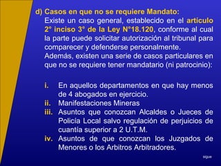 d) Casos en que no se requiere Mandato:
Existe un caso general, establecido en el artículo
2° inciso 3° de la Ley N°18.120, conforme al cual
la parte puede solicitar autorización al tribunal para
comparecer y defenderse personalmente.
Además, existen una serie de casos particulares en
que no se requiere tener mandatario (ni patrocinio):
i. En aquellos departamentos en que hay menos
de 4 abogados en ejercicio.
ii. Manifestaciones Mineras
iii. Asuntos que conozcan Alcaldes o Jueces de
Policía Local salvo regulación de perjuicios de
cuantía superior a 2 U.T.M.
iv. Asuntos de que conozcan los Juzgados de
Menores o los Arbitros Arbitradores.
sigue
 
