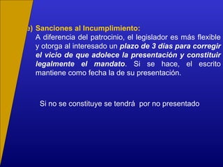 e) Sanciones al Incumplimiento:
A diferencia del patrocinio, el legislador es más flexible
y otorga al interesado un plazo de 3 días para corregir
el vicio de que adolece la presentación y constituir
legalmente el mandato. Si se hace, el escrito
mantiene como fecha la de su presentación.
Si no se constituye se tendrá por no presentado
 