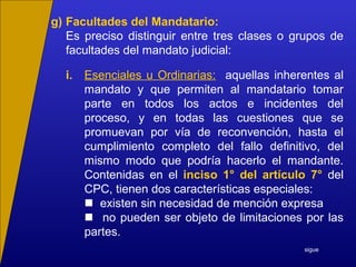g) Facultades del Mandatario:
Es preciso distinguir entre tres clases o grupos de
facultades del mandato judicial:
i. Esenciales u Ordinarias: aquellas inherentes al
mandato y que permiten al mandatario tomar
parte en todos los actos e incidentes del
proceso, y en todas las cuestiones que se
promuevan por vía de reconvención, hasta el
cumplimiento completo del fallo definitivo, del
mismo modo que podría hacerlo el mandante.
Contenidas en el inciso 1° del artículo 7° del
CPC, tienen dos características especiales:
 existen sin necesidad de mención expresa
 no pueden ser objeto de limitaciones por las
partes.
sigue
 