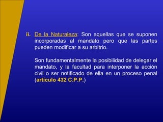 ii. De la Naturaleza: Son aquellas que se suponen
incorporadas al mandato pero que las partes
pueden modificar a su arbitrio.
Son fundamentalmente la posibilidad de delegar el
mandato, y la facultad para interponer la acción
civil o ser notificado de ella en un proceso penal
(artículo 432 C.P.P.)
 
