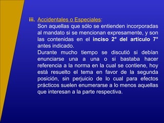 iii. Accidentales o Especiales:
Son aquellas que sólo se entienden incorporadas
al mandato si se mencionan expresamente, y son
las contenidas en el inciso 2° del artículo 7°
antes indicado.
Durante mucho tiempo se discutió si debían
enunciarse una a una o si bastaba hacer
referencia a la norma en la cual se contiene, hoy
está resuelto el tema en favor de la segunda
posición, sin perjuicio de lo cual para efectos
prácticos suelen enumerarse a lo menos aquellas
que interesan a la parte respectiva.
 