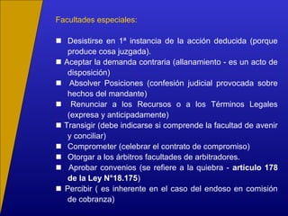 Facultades especiales:
 Desistirse en 1ª instancia de la acción deducida (porque
produce cosa juzgada).
 Aceptar la demanda contraria (allanamiento - es un acto de
disposición)
 Absolver Posiciones (confesión judicial provocada sobre
hechos del mandante)
 Renunciar a los Recursos o a los Términos Legales
(expresa y anticipadamente)
 Transigir (debe indicarse si comprende la facultad de avenir
y conciliar)
 Comprometer (celebrar el contrato de compromiso)
 Otorgar a los árbitros facultades de arbitradores.
 Aprobar convenios (se refiere a la quiebra - artículo 178
de la Ley N°18.175)
 Percibir ( es inherente en el caso del endoso en comisión
de cobranza)
 