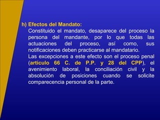 h) Efectos del Mandato:
Constituido el mandato, desaparece del proceso la
persona del mandante, por lo que todas las
actuaciones del proceso, así como, sus
notificaciones deben practicarse al mandatario.
Las excepciones a este efecto son el proceso penal
(artículo 66 C. de P.P. y 28 del CPP), el
avenimiento laboral, la conciliación civil y la
absolución de posiciones cuando se solicite
comparecencia personal de la parte.
 