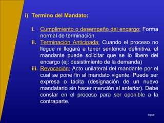 i) Termino del Mandato:
i. Cumplimiento o desempeño del encargo: Forma
normal de terminación.
ii. Terminación Anticipada: Cuando el proceso no
llegue ni llegará a tener sentencia definitiva, el
mandante puede solicitar que se lo libere del
encargo (ej: desistimiento de la demanda)
iii. Revocación: Acto unilateral del mandante por el
cual se pone fin al mandato vigente. Puede ser
expresa o tácita (designación de un nuevo
mandatario sin hacer mención al anterior). Debe
constar en el proceso para ser oponible a la
contraparte.
sigue
 