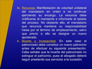 iv. Renuncia: Manifestación de voluntad unilateral
del mandatario en orden a no continuar
ejerciendo su encargo. La renuncia debe
notificarse al mandante e informarle el estado
del proceso. No obstante ello, el mandatario
que renuncia mantiene su responsabilidad
hasta por el término de emplazamiento, salvo
que previo a ello se designe un nuevo
apoderado.
v. Muerte o Incapacidad: En este caso el
patrocinado debe constituir un nuevo patrocinio
antes de efectuar su siguiente presentación.
Cabe señalar que la muerte del patrocinado no
extingue el patrocinio, pues el abogado deberá
seguir prestando sus servicios a la sucesión.
 