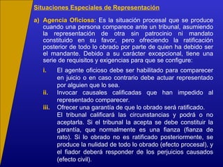 Situaciones Especiales de Representación
a) Agencia Oficiosa: Es la situación procesal que se produce
cuando una persona comparece ante un tribunal, asumiendo
la representación de otra sin patrocinio ni mandato
constituido en su favor, pero ofreciendo la ratificación
posterior de todo lo obrado por parte de quien ha debido ser
el mandante. Debido a su carácter excepcional, tiene una
serie de requisitos y exigencias para que se configure:
i. El agente oficioso debe ser habilitado para comparecer
en juicio o en caso contrario debe actuar representado
por alguien que lo sea.
ii. Invocar causales calificadas que han impedido al
representado comparecer.
iii. Ofrecer una garantía de que lo obrado será ratificado.
El tribunal calificará las circunstancias y podrá o no
aceptarla. Si el tribunal la acepta se debe constituir la
garantía, que normalmente es una fianza (fianza de
rato). Si lo obrado no es ratificado posteriormente, se
produce la nulidad de todo lo obrado (efecto procesal), y
el fiador deberá responder de los perjuicios causados
(efecto civil).
 