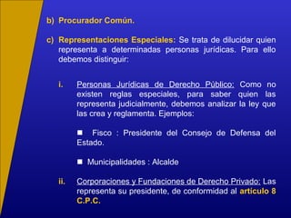 b) Procurador Común.
c) Representaciones Especiales: Se trata de dilucidar quien
representa a determinadas personas jurídicas. Para ello
debemos distinguir:
i. Personas Jurídicas de Derecho Público: Como no
existen reglas especiales, para saber quien las
representa judicialmente, debemos analizar la ley que
las crea y reglamenta. Ejemplos:
 Fisco : Presidente del Consejo de Defensa del
Estado.
 Municipalidades : Alcalde
ii. Corporaciones y Fundaciones de Derecho Privado: Las
representa su presidente, de conformidad al artículo 8
C.P.C.
 