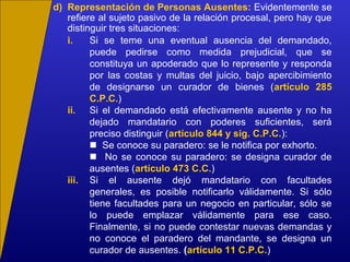 d) Representación de Personas Ausentes: Evidentemente se
refiere al sujeto pasivo de la relación procesal, pero hay que
distinguir tres situaciones:
i. Si se teme una eventual ausencia del demandado,
puede pedirse como medida prejudicial, que se
constituya un apoderado que lo represente y responda
por las costas y multas del juicio, bajo apercibimiento
de designarse un curador de bienes (artículo 285
C.P.C.)
ii. Si el demandado está efectivamente ausente y no ha
dejado mandatario con poderes suficientes, será
preciso distinguir (artículo 844 y sig. C.P.C.):
 Se conoce su paradero: se le notifica por exhorto.
 No se conoce su paradero: se designa curador de
ausentes (artículo 473 C.C.)
iii. Si el ausente dejó mandatario con facultades
generales, es posible notificarlo válidamente. Si sólo
tiene facultades para un negocio en particular, sólo se
lo puede emplazar válidamente para ese caso.
Finalmente, si no puede contestar nuevas demandas y
no conoce el paradero del mandante, se designa un
curador de ausentes. (artículo 11 C.P.C.)
 