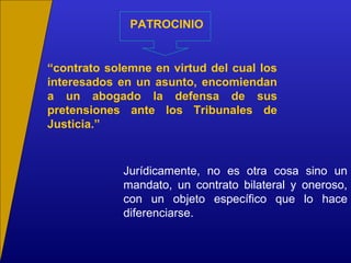 PATROCINIO
“contrato solemne en virtud del cual los
interesados en un asunto, encomiendan
a un abogado la defensa de sus
pretensiones ante los Tribunales de
Justicia.”
Jurídicamente, no es otra cosa sino un
mandato, un contrato bilateral y oneroso,
con un objeto específico que lo hace
diferenciarse.
 