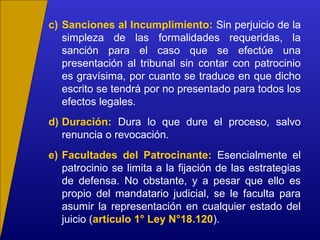 c) Sanciones al Incumplimiento: Sin perjuicio de la
simpleza de las formalidades requeridas, la
sanción para el caso que se efectúe una
presentación al tribunal sin contar con patrocinio
es gravísima, por cuanto se traduce en que dicho
escrito se tendrá por no presentado para todos los
efectos legales.
d) Duración: Dura lo que dure el proceso, salvo
renuncia o revocación.
e) Facultades del Patrocinante: Esencialmente el
patrocinio se limita a la fijación de las estrategias
de defensa. No obstante, y a pesar que ello es
propio del mandatario judicial, se le faculta para
asumir la representación en cualquier estado del
juicio (artículo 1° Ley N°18.120).
 