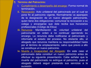 i. Cumplimiento o desempeño del encargo: Forma normal de
terminación.
ii. Revocación: Acto unilateral del patrocinado por el cual se
pone fin al patrocinio vigente. Normalmente va aparejado
de la designación de un nuevo abogado patrocinante,
quien tiene dos obligaciones: comunicar la revocación a su
colega y encargarse que éste reciba sus honorarios
profesionales (Código de Etica)
iii. Renuncia: Manifestación de voluntad unilateral del
patrocinante en orden a no continuar ejerciendo su
encargo. La renuncia debe notificarse al patrocinado y
informarle el estado del proceso. No obstante ello, el
abogado que renuncia mantiene su responsabilidad hasta
por el término de emplazamiento, salvo que previo a ello
se constituya un nuevo patrocinio.
iv. Muerte o Incapacidad del Abogado: En este caso el
patrocinado debe constituir un nuevo patrocinio antes de
efectuar su siguiente presentación. Cabe señalar que la
muerte del patrocinado no extingue el patrocinio, pues el
abogado deberá seguir prestando sus servicios a la
sucesión.
f) Término del Patrocinio:
 