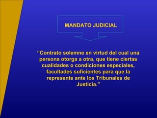 MANDATO JUDICIAL
“Contrato solemne en virtud del cual una
persona otorga a otra, que tiene ciertas
cualidades o condiciones especiales,
facultades suficientes para que la
represente ante los Tribunales de
Justicia.”
 