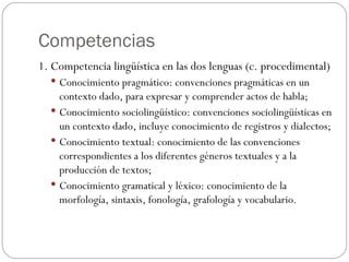 Competencias 1. Competencia lingüística en las dos lenguas (c. procedimental) Conocimiento pragmático: convenciones pragmáticas en un contexto dado, para expresar y comprender actos de habla; Conocimiento sociolingüístico: convenciones sociolingüísticas en un contexto dado, incluye conocimiento de registros y dialectos; Conocimiento textual: conocimiento de las convenciones correspondientes a los diferentes géneros textuales y a la producción de textos; Conocimiento gramatical y léxico: conocimiento de la morfología, sintaxis, fonología, grafología y vocabulario. 