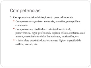 Competencias 5. Componentes psicofisiológicos (c. procedimental): Componentes cognitivos: memoria, atención, percepción y emociones. Componentes actitudinales: curiosidad intelectual, perseverancia, rigor profesional, espíritu crítico, confianza en sí mismo, conocimiento de las limitaciones, motivación, etc. Habilidades: creatividad, razonamiento lógico, capacidad de análisis, síntesis, etc. 