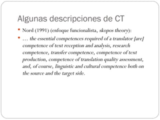 Algunas descripciones de CT Nord (1991) (enfoque funcionalista,  skopos theory ): …  the essential competences required of a translator [are] competence of text reception and analysis, research competence, transfer competence, competence of text production, competence of translation quality assessment, and, of course, linguistic and cultural competence both on the source and the target side. 