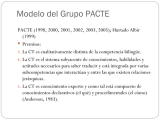 Modelo del Grupo PACTE PACTE (1998, 2000, 2001, 2002, 2003, 2005); Hurtado Albir (1999) Premisas: La CT es cualitativamente distinta de la competencia bilingüe. La CT es el sistema subyacente de conocimientos, habilidades y actitudes necesarios para saber traducir y está integrada por varias subcompetencias que interactúan y entre las que existen relaciones jerárquicas. La CT es conocimiento experto y como tal está compuesto de conocimientos declarativos (el qué) y procedimentales (el cómo) (Anderson, 1983). 