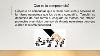 Que es la competencia?
Conjunto de compañías que ofrecen productos y servicios de
la misma naturaleza que los de otra compañía. También se
denomina de esta forma al conjunto de marcas que ofrecen
productos o servicios que son de distinta naturaleza pero que
cubren la misma necesidad.
 