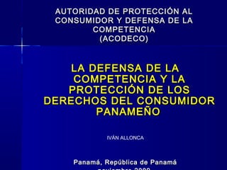 AUTORIDAD DE PROTECCIÓN AL
CONSUMIDOR Y DEFENSA DE LA
COMPETENCIA
(ACODECO)

LA DEFENSA DE LA
COMPETENCIA Y LA
PROTECCIÓN DE LOS
DERECHOS DEL CONSUMIDOR
PANAMEÑO
IVÁN ALLONCA

Panamá, República de Panamá

 