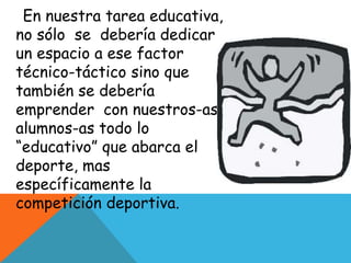En nuestra tarea educativa, 
no sólo se debería dedicar 
un espacio a ese factor 
técnico-táctico sino que 
también se debería 
emprender con nuestros-as 
alumnos-as todo lo 
“educativo” que abarca el 
deporte, mas 
específicamente la 
competición deportiva. 
 
