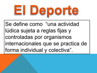 Se define como “una actividad 
lúdica sujeta a reglas fijas y 
controladas por organismos 
internacionales que se practica de 
forma individual y colectiva”. 
 