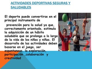 ACTIVIDADES DEPORTIVAS SEGURAS Y 
SALUDABLES 
El deporte puede convertirse en el 
principal instrumento de 
prevención para la salud ya que, 
correctamente orientado, estimula 
la adquisición de un hábito 
saludable que se prolonga a lo largo 
de la vida de los niños y niñas. El 
desarrollo de las actividades deben 
basarse en el juego, ser 
espontaneas, la exploración, 
participación ,colaboración y 
creatividad 
 