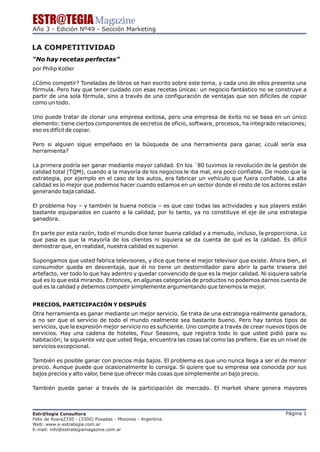 ESTR@TEGIA Magazine
Año 3 - Edición Nº49 - Sección Marketing


LA COMPETITIVIDAD
“No hay recetas perfectas”
por Philip Kotler

¿Cómo competir? Toneladas de libros se han escrito sobre este tema, y cada uno de ellos presenta una
fórmula. Pero hay que tener cuidado con esas recetas únicas: un negocio fantástico no se construye a
partir de una sola fórmula, sino a través de una configuración de ventajas que son difíciles de copiar
como un todo.

Uno puede tratar de clonar una empresa exitosa, pero una empresa de éxito no se basa en un único
elemento: tiene ciertos componentes de secretos de oficio, software, procesos, ha integrado relaciones;
eso es difícil de copiar.

Pero si alguien sigue empeñado en la búsqueda de una herramienta para ganar, ¿cuál sería esa
herramienta?

La primera podría ser ganar mediante mayor calidad. En los ´80 tuvimos la revolución de la gestión de
calidad total (TQM), cuando a la mayoría de los negocios le iba mal, era poco confiable. De modo que la
estrategia, por ejemplo en el caso de los autos, era fabricar un vehículo que fuera confiable. La alta
calidad es lo mejor que podemos hacer cuando estamos en un sector donde el resto de los actores están
generando baja calidad.

El problema hoy – y también la buena noticia – es que casi todas las actividades y sus players están
bastante equiparados en cuanto a la calidad, por lo tanto, ya no constituye el eje de una estrategia
ganadora.

En parte por esta razón, todo el mundo dice tener buena calidad y a menudo, incluso, la proporciona. Lo
que pasa es que la mayoría de los clientes ni siquiera se da cuenta de qué es la calidad. Es difícil
demostrar que, en realidad, nuestra calidad es superior.

Supongamos que usted fabrica televisores, y dice que tiene el mejor televisor que existe. Ahora bien, el
consumidor queda en desventaja, que él no tiene un destornillador para abrir la parte trasera del
artefacto, ver todo lo que hay adentro y quedar convencido de que es la mejor calidad. Ni siquiera sabría
qué es lo que está mirando. Entonces, en algunas categorías de productos no podemos darnos cuenta de
qué es la calidad y debemos competir simplemente argumentando que tenemos la mejor.


PRECIOS, PARTICIPACIÓN Y DESPUÉS
Otra herramienta es ganar mediante un mejor servicio. Se trata de una estrategia realmente ganadora,
a no ser que el servicio de todo el mundo realmente sea bastante bueno. Pero hay tantos tipos de
servicios, que la expresión mejor servicio no es suficiente. Uno compite a través de crear nuevos tipos de
servicios. Hay una cadena de hoteles, Four Seasons, que registra todo lo que usted pidió para su
habitación; la siguiente vez que usted llega, encuentra las cosas tal como las prefiere. Ese es un nivel de
servicios excepcional.

También es posible ganar con precios más bajos. El problema es que uno nunca llega a ser el de menor
precio. Aunque puede que ocasionalmente lo consiga. Si quiere que su empresa sea conocida por sus
bajos precios y alto valor, tiene que ofrecer más cosas que simplemente un bajo precio.

También puede ganar a través de la participación de mercado. El market share genera mayores



Estr@tegia Consultora                                                                             Página 1
Felix de Azara2330 - (3300) Posadas - Misiones - Argentina
Web: www.e-estrategia.com.ar
E-mail: info@estrategiamagazine.com.ar
 